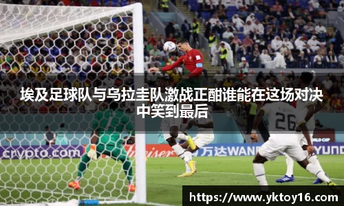 埃及足球队与乌拉圭队激战正酣谁能在这场对决中笑到最后